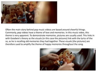 Often the main story behind pop music videos are based around cheerful things. 
Commonly, pop videos have a theme of love ...