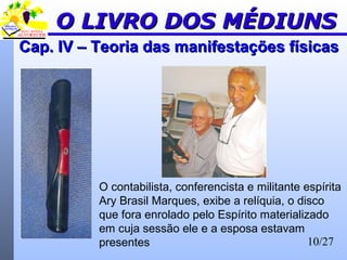 10/27
Cap. IV – Teoria das manifestações físicasCap. IV – Teoria das manifestações físicas
O LIVRO DOS MÉDIUNSO LIVRO DOS MÉDIUNS
O contabilista, conferencista e militante espírita
Ary Brasil Marques, exibe a relíquia, o disco
que fora enrolado pelo Espírito materializado
em cuja sessão ele e a esposa estavam
presentes
 