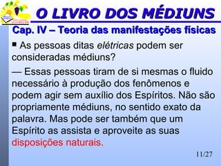 11/27
Cap. IV – Teoria das manifestações físicasCap. IV – Teoria das manifestações físicas
 As pessoas ditas elétricas podem ser
consideradas médiuns?
— Essas pessoas tiram de si mesmas o fluido
necessário à produção dos fenômenos e
podem agir sem auxílio dos Espíritos. Não são
propriamente médiuns, no sentido exato da
palavra. Mas pode ser também que um
Espírito as assista e aproveite as suas
disposições naturais.
O LIVRO DOS MÉDIUNSO LIVRO DOS MÉDIUNS
 