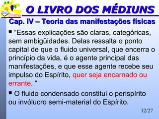 12/27
Cap. IV – Teoria das manifestações físicasCap. IV – Teoria das manifestações físicas
 “Essas explicações são claras, categóricas,
sem ambigüidades. Delas ressalta o ponto
capital de que o fluido universal, que encerra o
princípio da vida, é o agente principal das
manifestações, e que esse agente recebe seu
impulso do Espírito, quer seja encarnado ou
errante. “
 O fluido condensado constitui o perispírito
ou invólucro semi-material do Espírito.
O LIVRO DOS MÉDIUNSO LIVRO DOS MÉDIUNS
 