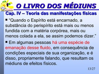 13/27
Cap. IV – Teoria das manifestações físicasCap. IV – Teoria das manifestações físicas
 “Quando o Espírito está encarnado, a
substância do perispírito está mais ou menos
fundida com a matéria corpórea, mais ou
menos colada a ela, se assim podemos dizer.”
 Em algumas pessoas há uma espécie de
emanação desse fluido, em consequência de
condições especiais de sua organização, e é
disso, propriamente falando, que resultam os
médiuns de efeitos físicos.
O LIVRO DOS MÉDIUNSO LIVRO DOS MÉDIUNS
 