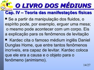 14/27
Cap. IV – Teoria das manifestações físicasCap. IV – Teoria das manifestações físicas
 Se a partir da manipulação dos fluidos, o
espírito pode, por exemplo, erguer uma mesa;
o mesmo pode acontecer com um corpo. Eis
a explicação para os fenômenos de levitação
 Kardec cita o famoso médium inglês Daniel
Dunglas Home, que entre tantos fenômenos
incríveis, era capaz de levitar. Kardec coloca
que ele era a causa e o objeto para o
fenômeno (animismo).
O LIVRO DOS MÉDIUNSO LIVRO DOS MÉDIUNS
 