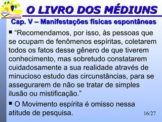 16/27
Cap. V – Manifestações físicas espontâneasCap. V – Manifestações físicas espontâneas
 “Recomendamos, por isso, às pessoas que
se ocupam de fenômenos espíritas, coletarem
todos os fatos desse gênero de que tiverem
conhecimento, mas sobretudo constatarem
cuidadosamente a sua realidade através de
minucioso estudo das circunstâncias, para se
assegurarem de não se tratar de simples
ilusão ou mistificação.”
 O Movimento espírita é omisso nessa
atitude de pesquisa.
O LIVRO DOS MÉDIUNSO LIVRO DOS MÉDIUNS
 