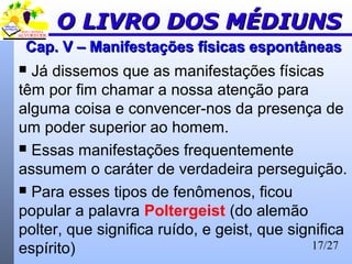 17/27
Cap. V – Manifestações físicas espontâneasCap. V – Manifestações físicas espontâneas
 Já dissemos que as manifestações físicas
têm por fim chamar a nossa atenção para
alguma coisa e convencer-nos da presença de
um poder superior ao homem.
 Essas manifestações frequentemente
assumem o caráter de verdadeira perseguição.
 Para esses tipos de fenômenos, ficou
popular a palavra Poltergeist (do alemão
polter, que significa ruído, e geist, que significa
espírito)
O LIVRO DOS MÉDIUNSO LIVRO DOS MÉDIUNS
 