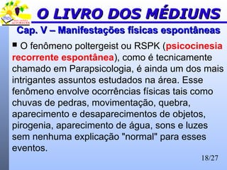 18/27
Cap. V – Manifestações físicas espontâneasCap. V – Manifestações físicas espontâneas
 O fenômeno poltergeist ou RSPK (psicocinesia
recorrente espontânea), como é tecnicamente
chamado em Parapsicologia, é ainda um dos mais
intrigantes assuntos estudados na área. Esse
fenômeno envolve ocorrências físicas tais como
chuvas de pedras, movimentação, quebra,
aparecimento e desaparecimentos de objetos,
pirogenia, aparecimento de água, sons e luzes
sem nenhuma explicação "normal" para esses
eventos.
O LIVRO DOS MÉDIUNSO LIVRO DOS MÉDIUNS
 