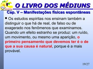 19/27
Cap. V – Manifestações físicas espontâneasCap. V – Manifestações físicas espontâneas
 Os estudos espíritas nos ensinam também a
distinguir o que há de real, de falso ou de
exagerado nos fenômenos que examinamos.
Quando um efeito estranho se produz: um ruído,
um movimento, ou mesmo uma aparição, o
primeiro pensamento que devemos ter é o de
que a sua causa é natural, porque é a mais
provável.
O LIVRO DOS MÉDIUNSO LIVRO DOS MÉDIUNS
 