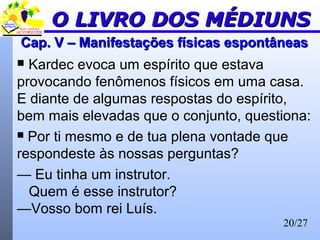20/27
Cap. V – Manifestações físicas espontâneasCap. V – Manifestações físicas espontâneas
 Kardec evoca um espírito que estava
provocando fenômenos físicos em uma casa.
E diante de algumas respostas do espírito,
bem mais elevadas que o conjunto, questiona:
 Por ti mesmo e de tua plena vontade que
respondeste às nossas perguntas?
— Eu tinha um instrutor.
Quem é esse instrutor?
—Vosso bom rei Luís.
O LIVRO DOS MÉDIUNSO LIVRO DOS MÉDIUNS
 