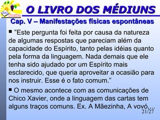 21/27
Cap. V – Manifestações físicas espontâneasCap. V – Manifestações físicas espontâneas
 “Este pergunta foi feita por causa da natureza
de algumas respostas que pareciam além da
capacidade do Espírito, tanto pelas idéias quanto
pela forma da linguagem. Nada demais que ele
tenha sido ajudado por um Espírito mais
esclarecido, que queria aproveitar a ocasião para
nos instruir. Esse é o fato comum.”
 O mesmo acontece com as comunicações de
Chico Xavier, onde a linguagem das cartas tem
alguns traços comuns. Ex. A Mãezinha, A vovó,...
O LIVRO DOS MÉDIUNSO LIVRO DOS MÉDIUNS
 