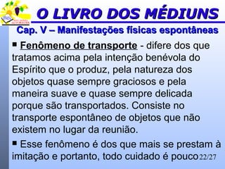 22/27
Cap. V – Manifestações físicas espontâneasCap. V – Manifestações físicas espontâneas
 Fenômeno de transporte - difere dos que
tratamos acima pela intenção benévola do
Espírito que o produz, pela natureza dos
objetos quase sempre graciosos e pela
maneira suave e quase sempre delicada
porque são transportados. Consiste no
transporte espontâneo de objetos que não
existem no lugar da reunião.
 Esse fenômeno é dos que mais se prestam à
imitação e portanto, todo cuidado é pouco
O LIVRO DOS MÉDIUNSO LIVRO DOS MÉDIUNS
 