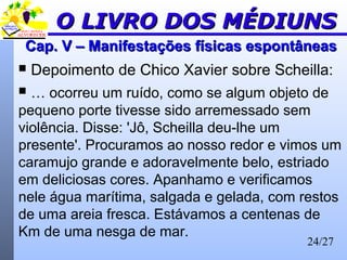 24/27
Cap. V – Manifestações físicas espontâneasCap. V – Manifestações físicas espontâneas
 Depoimento de Chico Xavier sobre Scheilla:
 … ocorreu um ruído, como se algum objeto de
pequeno porte tivesse sido arremessado sem
violência. Disse: 'Jô, Scheilla deu-lhe um
presente'. Procuramos ao nosso redor e vimos um
caramujo grande e adoravelmente belo, estriado
em deliciosas cores. Apanhamo e verificamos
nele água marítima, salgada e gelada, com restos
de uma areia fresca. Estávamos a centenas de
Km de uma nesga de mar.
O LIVRO DOS MÉDIUNSO LIVRO DOS MÉDIUNS
 
