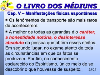 25/27
Cap. V – Manifestações físicas espontâneasCap. V – Manifestações físicas espontâneas
 Os fenômentos de transporte são mais raros
de acontecerem.
 A melhor de todas as garantias é o caráter,
a honestidade notória, o desinteresse
absoluto da pessoa que obtém esses efeitos.
Em segundo lugar, no exame atento de toda
as circunstâncias em que os fatos se
produzem. Por fim, no conhecimento
esclarecido do Espiritismo, único meio de se
descobrir o que houvesse de suspeito.
O LIVRO DOS MÉDIUNSO LIVRO DOS MÉDIUNS
 