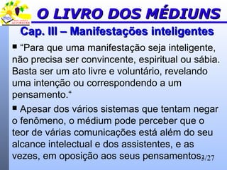 3/27
Cap. III – Manifestações inteligentesCap. III – Manifestações inteligentes
 “Para que uma manifestação seja inteligente,
não precisa ser convincente, espiritual ou sábia.
Basta ser um ato livre e voluntário, revelando
uma intenção ou correspondendo a um
pensamento.“
 Apesar dos vários sistemas que tentam negar
o fenômeno, o médium pode perceber que o
teor de várias comunicações está além do seu
alcance intelectual e dos assistentes, e as
vezes, em oposição aos seus pensamentos.
O LIVRO DOS MÉDIUNSO LIVRO DOS MÉDIUNS
 