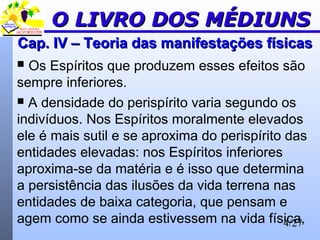 4/27
Cap. IV – Teoria das manifestações físicasCap. IV – Teoria das manifestações físicas
 Os Espíritos que produzem esses efeitos são
sempre inferiores.
 A densidade do perispírito varia segundo os
indivíduos. Nos Espíritos moralmente elevados
ele é mais sutil e se aproxima do perispírito das
entidades elevadas: nos Espíritos inferiores
aproxima-se da matéria e é isso que determina
a persistência das ilusões da vida terrena nas
entidades de baixa categoria, que pensam e
agem como se ainda estivessem na vida física,
O LIVRO DOS MÉDIUNSO LIVRO DOS MÉDIUNS
 