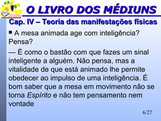 6/27
Cap. IV – Teoria das manifestações físicasCap. IV – Teoria das manifestações físicas
 A mesa animada age com inteligência?
Pensa?
— É como o bastão com que fazes um sinal
inteligente a alguém. Não pensa, mas a
vitalidade de que está animado lhe permite
obedecer ao impulso de uma inteligência. É
bom saber que a mesa em movimento não se
torna Espírito e não tem pensamento nem
vontade
O LIVRO DOS MÉDIUNSO LIVRO DOS MÉDIUNS
 