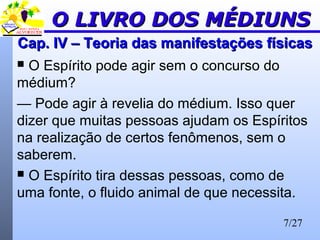 7/27
Cap. IV – Teoria das manifestações físicasCap. IV – Teoria das manifestações físicas
 O Espírito pode agir sem o concurso do
médium?
— Pode agir à revelia do médium. Isso quer
dizer que muitas pessoas ajudam os Espíritos
na realização de certos fenômenos, sem o
saberem.
 O Espírito tira dessas pessoas, como de
uma fonte, o fluido animal de que necessita.
O LIVRO DOS MÉDIUNSO LIVRO DOS MÉDIUNS
 