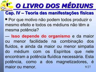 9/27
Cap. IV – Teoria das manifestações físicasCap. IV – Teoria das manifestações físicas
 Por que motivo não podem todos produzir o
mesmo efeito e todos os médiuns não têm a
mesma potência?
— Isso depende do organismo e da maior
ou menor facilidade na combinação dos
fluidos, e ainda da maior ou menor simpatia
do médium com os Espíritos que nele
encontram a potência fluídica necessária. Esta
potência, como a dos magnetizadores, é
maior ou menor.
O LIVRO DOS MÉDIUNSO LIVRO DOS MÉDIUNS
 