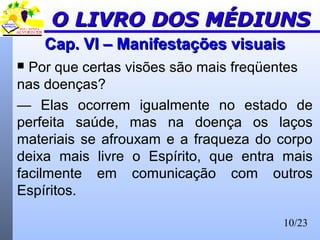 10/23
Cap. VI – Manifestações visuaisCap. VI – Manifestações visuais
 Por que certas visões são mais freqüentes
nas doenças?
— Elas ocorrem igualmente no estado de
perfeita saúde, mas na doença os laços
materiais se afrouxam e a fraqueza do corpo
deixa mais livre o Espírito, que entra mais
facilmente em comunicação com outros
Espíritos.
O LIVRO DOS MÉDIUNSO LIVRO DOS MÉDIUNS
 