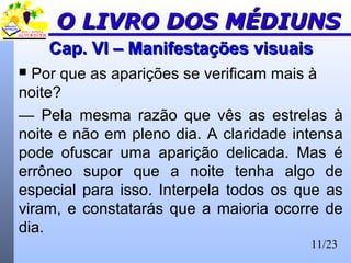 11/23
Cap. VI – Manifestações visuaisCap. VI – Manifestações visuais
 Por que as aparições se verificam mais à
noite?
— Pela mesma razão que vês as estrelas à
noite e não em pleno dia. A claridade intensa
pode ofuscar uma aparição delicada. Mas é
errôneo supor que a noite tenha algo de
especial para isso. Interpela todos os que as
viram, e constatarás que a maioria ocorre de
dia.
O LIVRO DOS MÉDIUNSO LIVRO DOS MÉDIUNS
 
