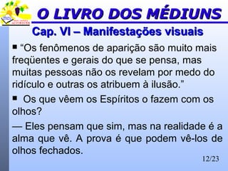 12/23
Cap. VI – Manifestações visuaisCap. VI – Manifestações visuais
 “Os fenômenos de aparição são muito mais
freqüentes e gerais do que se pensa, mas
muitas pessoas não os revelam por medo do
ridículo e outras os atribuem à ilusão.”
 Os que vêem os Espíritos o fazem com os
olhos?
— Eles pensam que sim, mas na realidade é a
alma que vê. A prova é que podem vê-los de
olhos fechados.
O LIVRO DOS MÉDIUNSO LIVRO DOS MÉDIUNS
 