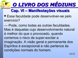14/23
Cap. VI – Manifestações visuaisCap. VI – Manifestações visuais
 Essa faculdade pode desenvolver-se pelo
exercício?
— Pode, como todas as outras faculdades.
Mas é daquelas cujo desenvolvimento natural
é melhor do que o provocado, quando
corremos o risco de super-excitar a
imaginação. A visão geral e permanente dos
Espíritos é excepcional e não pertence às
condições normais do homem.
O LIVRO DOS MÉDIUNSO LIVRO DOS MÉDIUNS
 