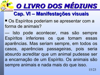 15/23
Cap. VI – Manifestações visuaisCap. VI – Manifestações visuais
 Os Espíritos poderiam se apresentar com a
forma de animais?
— Isto pode acontecer, mas são sempre
Espíritos inferiores os que tomam essas
aparências. Mas seriam sempre, em todos os
casos, aparências passageiras, pois seria
absurdo acreditar que um animal pudesse ser
a encarnação de um Espírito. Os animais são
sempre animais e nada mais do que isso.
O LIVRO DOS MÉDIUNSO LIVRO DOS MÉDIUNS
 