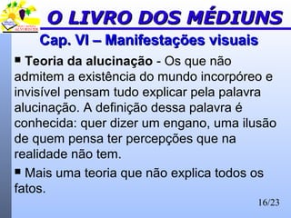 16/23
Cap. VI – Manifestações visuaisCap. VI – Manifestações visuais
 Teoria da alucinação - Os que não
admitem a existência do mundo incorpóreo e
invisível pensam tudo explicar pela palavra
alucinação. A definição dessa palavra é
conhecida: quer dizer um engano, uma ilusão
de quem pensa ter percepções que na
realidade não tem.
 Mais uma teoria que não explica todos os
fatos.
O LIVRO DOS MÉDIUNSO LIVRO DOS MÉDIUNS
 