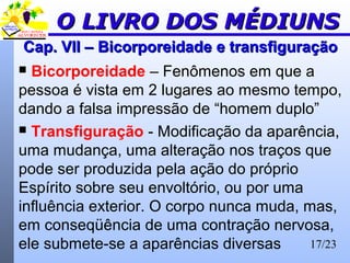 17/23
Cap. VII –Cap. VII – BicorporeidadeBicorporeidade e transfiguraçãoe transfiguração
 Bicorporeidade – Fenômenos em que a
pessoa é vista em 2 lugares ao mesmo tempo,
dando a falsa impressão de “homem duplo”
 Transfiguração - Modificação da aparência,
uma mudança, uma alteração nos traços que
pode ser produzida pela ação do próprio
Espírito sobre seu envoltório, ou por uma
influência exterior. O corpo nunca muda, mas,
em conseqüência de uma contração nervosa,
ele submete-se a aparências diversas
O LIVRO DOS MÉDIUNSO LIVRO DOS MÉDIUNS
 