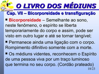 18/23
Cap. VII –Cap. VII – BicorporeidadeBicorporeidade e transfiguraçãoe transfiguração
 Bicorporeidade – Semelhante ao sono,
neste fenômeno, o espírito se liberta
temporariamente do corpo e assim, pode ser
visto em outro lugar e até se tornar tangível;
 Permanece ainda uma ligação com o corpo.
Rompimento difinitivo somente com a morte.
 Os médiuns videntes, reconhecem o Espírito
de uma pessoa viva por um traço luminoso
que termina no seu corpo. (Cordão prateado)
O LIVRO DOS MÉDIUNSO LIVRO DOS MÉDIUNS
 