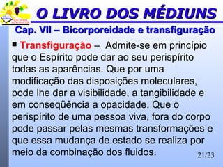 21/23
Cap. VII –Cap. VII – BicorporeidadeBicorporeidade e transfiguraçãoe transfiguração
 Transfiguração – Admite-se em princípio
que o Espírito pode dar ao seu perispírito
todas as aparências. Que por uma
modificação das disposições moleculares,
pode lhe dar a visibilidade, a tangibilidade e
em conseqüência a opacidade. Que o
perispírito de uma pessoa viva, fora do corpo
pode passar pelas mesmas transformações e
que essa mudança de estado se realiza por
meio da combinação dos fluidos.
O LIVRO DOS MÉDIUNSO LIVRO DOS MÉDIUNS
 