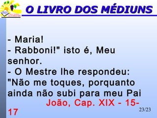 23/23
O LIVRO DOS MÉDIUNSO LIVRO DOS MÉDIUNS
- Maria!
- Rabboni!" isto é, Meu
senhor.
- O Mestre lhe respondeu:
"Não me toques, porquanto
ainda não subi para meu Pai
João, Cap. XIX - 15-
17
 