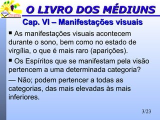 3/23
Cap. VI – Manifestações visuaisCap. VI – Manifestações visuais
 As manifestações visuais acontecem
durante o sono, bem como no estado de
virgília, o que é mais raro (aparições).
 Os Espíritos que se manifestam pela visão
pertencem a uma determinada categoria?
— Não; podem pertencer a todas as
categorias, das mais elevadas às mais
inferiores.
O LIVRO DOS MÉDIUNSO LIVRO DOS MÉDIUNS
 