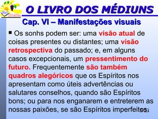 5/23
Cap. VI – Manifestações visuaisCap. VI – Manifestações visuais
 Os sonhs podem ser: uma visão atual de
coisas presentes ou distantes; uma visão
retrospectiva do passado; e, em alguns
casos excepcionais, um pressentimento do
futuro. Frequentemente são também
quadros alegóricos que os Espíritos nos
apresentam como úteis advertências ou
salutares conselhos, quando são Espíritos
bons; ou para nos enganarem e entreterem as
nossas paixões, se são Espíritos imperfeitos.
O LIVRO DOS MÉDIUNSO LIVRO DOS MÉDIUNS
 