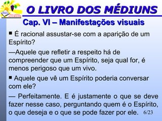 6/23
Cap. VI – Manifestações visuaisCap. VI – Manifestações visuais
 É racional assustar-se com a aparição de um
Espírito?
—Aquele que refletir a respeito há de
compreender que um Espírito, seja qual for, é
menos perigoso que um vivo.
 Aquele que vê um Espírito poderia conversar
com ele?
— Perfeitamente. E é justamente o que se deve
fazer nesse caso, perguntando quem é o Espírito,
o que deseja e o que se pode fazer por ele.
O LIVRO DOS MÉDIUNSO LIVRO DOS MÉDIUNS
 