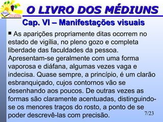 7/23
Cap. VI – Manifestações visuaisCap. VI – Manifestações visuais
 As aparições propriamente ditas ocorrem no
estado de vigília, no pleno gozo e completa
liberdade das faculdades da pessoa.
Apresentam-se geralmente com uma forma
vaporosa e diáfana, algumas vezes vaga e
indecisa. Quase sempre, a princípio, é um clarão
esbranquiçado, cujos contornos vão se
desenhando aos poucos. De outras vezes as
formas são claramente acentuadas, distinguindo-
se os menores traços do rosto, a ponto de se
poder descrevê-las com precisão.
O LIVRO DOS MÉDIUNSO LIVRO DOS MÉDIUNS
 
