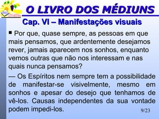 9/23
Cap. VI – Manifestações visuaisCap. VI – Manifestações visuais
 Por que, quase sempre, as pessoas em que
mais pensamos, que ardentemente desejamos
rever, jamais aparecem nos sonhos, enquanto
vemos outras que não nos interessam e nas
quais nunca pensamos?
— Os Espíritos nem sempre tem a possibilidade
de manifestar-se visivelmente, mesmo em
sonhos e apesar do desejo que tenhamos de
vê-los. Causas independentes da sua vontade
podem impedi-los.
O LIVRO DOS MÉDIUNSO LIVRO DOS MÉDIUNS
 