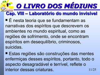 11/25
Cap. VIII – Laboratório do mundo invisívelCap. VIII – Laboratório do mundo invisível
 É nesta teoria que se fundamentam as
narrativas dos espíritos que descrevem os
ambientes no mundo espiritual, como as
regiões de sofrimento, onde se encontram
espíritos em desequilíbrio, criminosos,
suicidas.
 Estas regiões são construções das mentes
enfermiças desses espíritos, portanto, todo o
aspecto desagradável e terrível, reflete o
interior dessas criaturas.
O LIVRO DOS MÉDIUNSO LIVRO DOS MÉDIUNS
 