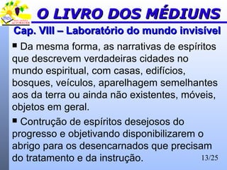 13/25
Cap. VIII – Laboratório do mundo invisívelCap. VIII – Laboratório do mundo invisível
 Da mesma forma, as narrativas de espíritos
que descrevem verdadeiras cidades no
mundo espiritual, com casas, edifícios,
bosques, veículos, aparelhagem semelhantes
aos da terra ou ainda não existentes, móveis,
objetos em geral.
 Contrução de espíritos desejosos do
progresso e objetivando disponibilizarem o
abrigo para os desencarnados que precisam
do tratamento e da instrução.
O LIVRO DOS MÉDIUNSO LIVRO DOS MÉDIUNS
 