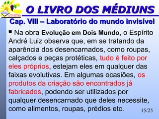 15/25
Cap. VIII – Laboratório do mundo invisívelCap. VIII – Laboratório do mundo invisível
 Na obra Evolução em Dois Mundo, o Espírito
André Luiz observa que, em se tratando da
aparência dos desencarnados, como roupas,
calçados e peças protéticas, tudo é feito por
eles próprios, estejam eles em qualquer das
faixas evolutivas. Em algumas ocasiões, os
produtos da criação são encontrados já
fabricados, podendo ser utilizados por
qualquer desencarnado que deles necessite,
como alimentos, roupas, prédios etc.
O LIVRO DOS MÉDIUNSO LIVRO DOS MÉDIUNS
 