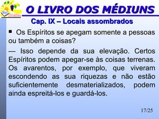 17/25
Cap. IX – Locais assombradosCap. IX – Locais assombrados
 Os Espíritos se apegam somente a pessoas
ou também a coisas?
— Isso depende da sua elevação. Certos
Espíritos podem apegar-se às coisas terrenas.
Os avarentos, por exemplo, que viveram
escondendo as sua riquezas e não estão
suficientemente desmaterializados, podem
ainda espreitá-los e guardá-los.
O LIVRO DOS MÉDIUNSO LIVRO DOS MÉDIUNS
 