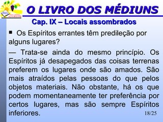 18/25
Cap. IX – Locais assombradosCap. IX – Locais assombrados
 Os Espíritos errantes têm predileção por
alguns lugares?
— Trata-se ainda do mesmo princípio. Os
Espíritos já desapegados das coisas terrenas
preferem os lugares onde são amados. São
mais atraídos pelas pessoas do que pelos
objetos materiais. Não obstante, há os que
podem momentaneamente ter preferência por
certos lugares, mas são sempre Espíritos
inferiores.
O LIVRO DOS MÉDIUNSO LIVRO DOS MÉDIUNS
 