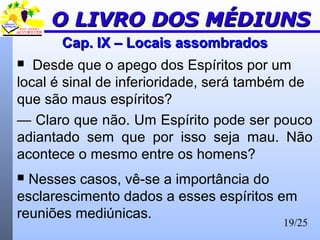 19/25
Cap. IX – Locais assombradosCap. IX – Locais assombrados
 Desde que o apego dos Espíritos por um
local é sinal de inferioridade, será também de
que são maus espíritos?
— Claro que não. Um Espírito pode ser pouco
adiantado sem que por isso seja mau. Não
acontece o mesmo entre os homens?
 Nesses casos, vê-se a importância do
esclarescimento dados a esses espíritos em
reuniões mediúnicas.
O LIVRO DOS MÉDIUNSO LIVRO DOS MÉDIUNS
 