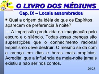 20/25
Cap. IX – Locais assombradosCap. IX – Locais assombrados
 Qual a origem da idéia de que os Espíritos
aparecem de preferência à noite?
— A impressão produzida na imaginação pelo
escuro e o silêncio. Todas essas crenças são
superstições que o conhecimento racional
Espiritismo deve destruir. O mesmo se dá com
a crença em dias e horas mais propícias.
Acreditai que a influência da meia-noite jamais
existiu a não ser nos contos.
O LIVRO DOS MÉDIUNSO LIVRO DOS MÉDIUNS
 