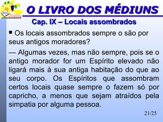 21/25
Cap. IX – Locais assombradosCap. IX – Locais assombrados
 Os locais assombrados sempre o são por
seus antigos moradores?
— Algumas vezes, mas não sempre, pois se o
antigo morador for um Espírito elevado não
ligará mais à sua antiga habitação do que ao
seu corpo. Os Espíritos que assombram
certos locais quase sempre o fazem só por
capricho, a menos que sejam atraídos pela
simpatia por alguma pessoa.
O LIVRO DOS MÉDIUNSO LIVRO DOS MÉDIUNS
 