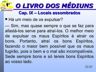 22/25
Cap. IX – Locais assombradosCap. IX – Locais assombrados
 Há um meio de os expulsar?
— Sim, mas quase sempre o que se faz para
afastá-los serve para atraí-los. O melhor meio
de expulsar os maus Espíritos é atrair os
bons. Portanto, atraí os bons Espíritos,
fazendo o maior bem possível que os maus
fugirão, pois o bem e o mal são incompatíveis.
Sede sempre bons e só tereis bons Espíritos
ao vosso lado.
O LIVRO DOS MÉDIUNSO LIVRO DOS MÉDIUNS
 