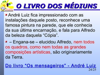 24/25
O LIVRO DOS MÉDIUNSO LIVRO DOS MÉDIUNS
André Luiz fica impressionado com as
instalações daquele posto, reconhece uma
famosa pintura na parede, que ele conhecia
da sua última encarnação, e fala para Alfredo
da beleza daquela “Cópia”.
– Engana-se – elucidou Alfredo, nem todos
os quadros, como nem todas as grandes
composições artísticas, são originariamente
da Terra.
Do livro “Os mensageiros” - André Luiz
 