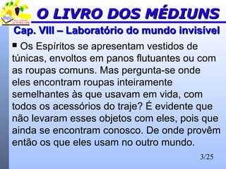 3/25
Cap. VIII – Laboratório do mundo invisívelCap. VIII – Laboratório do mundo invisível
 Os Espíritos se apresentam vestidos de
túnicas, envoltos em panos flutuantes ou com
as roupas comuns. Mas pergunta-se onde
eles encontram roupas inteiramente
semelhantes às que usavam em vida, com
todos os acessórios do traje? É evidente que
não levaram esses objetos com eles, pois que
ainda se encontram conosco. De onde provêm
então os que eles usam no outro mundo.
O LIVRO DOS MÉDIUNSO LIVRO DOS MÉDIUNS
 