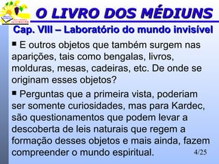 4/25
Cap. VIII – Laboratório do mundo invisívelCap. VIII – Laboratório do mundo invisível
 E outros objetos que também surgem nas
aparições, tais como bengalas, livros,
molduras, mesas, cadeiras, etc. De onde se
originam esses objetos?
 Perguntas que a primeira vista, poderiam
ser somente curiosidades, mas para Kardec,
são questionamentos que podem levar a
descoberta de leis naturais que regem a
formação desses objetos e mais ainda, fazem
compreender o mundo espiritual.
O LIVRO DOS MÉDIUNSO LIVRO DOS MÉDIUNS
 
