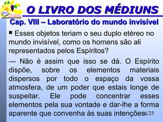 6/25
Cap. VIII – Laboratório do mundo invisívelCap. VIII – Laboratório do mundo invisível
 Esses objetos teriam o seu duplo etéreo no
mundo invisível, como os homens são ali
representados pelos Espíritos?
— Não é assim que isso se dá. O Espírito
dispõe, sobre os elementos materiais
dispersos por todo o espaço da vossa
atmosfera, de um poder que estais longe de
suspeitar. Ele pode concentrar esses
elementos pela sua vontade e dar-lhe a forma
aparente que convenha às suas intenções.
O LIVRO DOS MÉDIUNSO LIVRO DOS MÉDIUNS
 