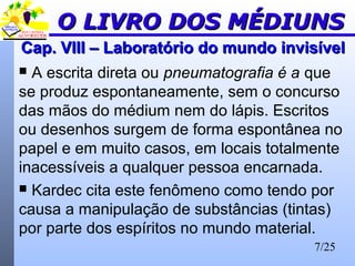 7/25
Cap. VIII – Laboratório do mundo invisívelCap. VIII – Laboratório do mundo invisível
 A escrita direta ou pneumatografia é a que
se produz espontaneamente, sem o concurso
das mãos do médium nem do lápis. Escritos
ou desenhos surgem de forma espontânea no
papel e em muito casos, em locais totalmente
inacessíveis a qualquer pessoa encarnada.
 Kardec cita este fenômeno como tendo por
causa a manipulação de substâncias (tintas)
por parte dos espíritos no mundo material.
O LIVRO DOS MÉDIUNSO LIVRO DOS MÉDIUNS
 