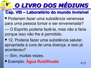 8/25
Cap. VIII – Laboratório do mundo invisívelCap. VIII – Laboratório do mundo invisível
 Poderiam fazer uma substância venenosa
para uma pessoa tomar e ser envenenada?
— O Espírito poderia fazê-la, mas não a faria
porque isso não lhe é permitido.
 12. Poderia fazer uma substância salutar,
apropriada à cura de uma doença, e isso já
aconteceu?
— Sim, muitas vezes.
 Exemplo: Água fluidificada
O LIVRO DOS MÉDIUNSO LIVRO DOS MÉDIUNS
 